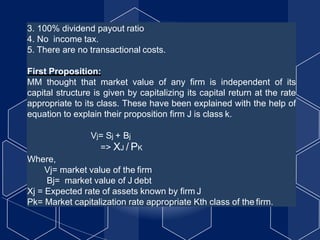3. 100% dividend payout ratio
4. No income tax.
5. There are no transactional costs.
First Proposition:
MM thought that market value of any firm is independent of its
capital structure is given by capitalizing its capital return at the rate
appropriate to its class. These have been explained with the help of
equation to explain their proposition firm J is class k.
Vj= Sj + Bj
=> XJ / PK
Where,
Vj= market value of the firm
Bj= market value of J debt
Xj = Expected rate of assets known by firm J
Pk= Market capitalization rate appropriate Kth class of the firm.
 