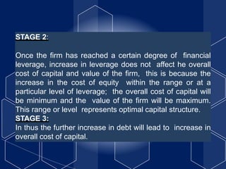 STAGE 2:
Once the firm has reached a certain degree of financial
leverage, increase in leverage does not affect he overall
cost of capital and value of the firm, this is because the
increase in the cost of equity within the range or at a
particular level of leverage; the overall cost of capital will
be minimum and the value of the firm will be maximum.
This range or level represents optimal capital structure.
STAGE 3:
In thus the further increase in debt will lead to increase in
overall cost of capital.
 