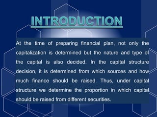At the time of preparing financial plan, not only the
capitalization is determined but the nature and type of
the capital is also decided. In the capital structure
decision, it is determined from which sources and how
much finance should be raised. Thus, under capital
structure we determine the proportion in which capital
should be raised from different securities.
 