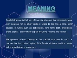 Capital structure is that part of financial structure that represents long
term sources. Or in other words it refers to the mix of long term
sources of funds such as debentures, long term debt, preference
share capital , equity share capital including reserve and surplus.
Management should determine the capital structure in such a
manner that the cost of capital of the firm is minimum and the value
to the shareholder is maximum.
 