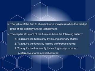  The value of the firm to shareholder is maximum when the market
price of the ordinary shares is maximum.
 The capital structure of the firm can have the following pattern:
1. To acquire the funds only by issuing ordinary shares
2. To acquire the funds by issuing preference shares.
3. To acquire the funds only by issuing equity shares,
preference shares and debentures.
 