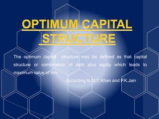 The optimum capital structure may be defined as that capital
structure or combination of debt plus equity which leads to
maximum value of firm.
-According to M.Y. Khan and P.K.Jain
 