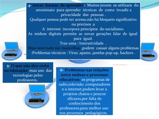 5-  O   que não deu certo na educação :  mau uso  das tecnologias pelos professores.  6-  Problemas nas relações entre mídeas e processos educativos :  os programas de radio,televisão ,computadores e a internet,podem levar a projetos chatos e poucos eficazes,por falta de conhecimento dos professores,para melhor uso  nos processos  pedagógicos.  4-  novas  formas  de aprender  :  Muitos jovens  se utilizam  do  anonimato  para aprender  técnicas  de  como  invadir a privacidade  das  pessoas . Qualquer pessoa pode ter acesso,não há bloqueio significativo ou precisos .a A  internet  incorpora princípios  do socialismo. As  mideas  digitais  permite  as  novas  gerações  falar  de  igual  para  igual. Traz uma : Interatividade  . Mais nem tudo são maravilhas  ,podem  causar alguns problemas :Problemas técnicos : Vírus ,spams ,janelas pop-up, hackers . 