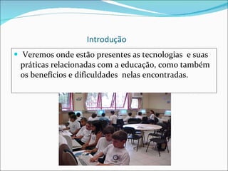 Introdução Veremos onde estão presentes as tecnologias  e suas práticas relacionadas com a educação, como também os benefícios e dificuldades  nelas encontradas.  