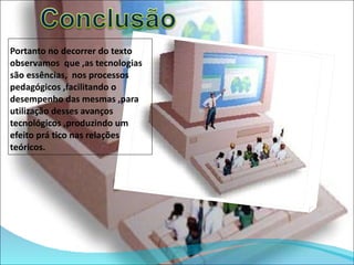 Portanto no decorrer do texto observamos  que ,as tecnologias são essências,  nos processos pedagógicos ,facilitando o desempenho das mesmas ,para utilização desses avanços tecnológicos ,produzindo um efeito prá tico nas relações teóricos. 