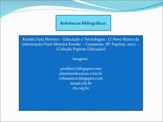 Referências Bibliográficas: Kenski,Vani Moreira – Educação e Tecnologias : O Novo Ritmo da Informação/Vani Moreira Kenski. – Campinas, SP: Papirus, 2007. – (Coleção Papirus Educação) Imagens:  profdarci.blogspot.com planetaeducacao.com.br robssantos.blogspot.com neaad.ufs.br rts.org.br 