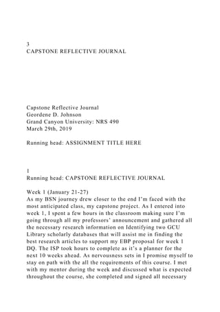 3
CAPSTONE REFLECTIVE JOURNAL
Capstone Reflective Journal
Geordene D. Johnson
Grand Canyon University: NRS 490
March 29th, 2019
Running head: ASSIGNMENT TITLE HERE
1
Running head: CAPSTONE REFLECTIVE JOURNAL
Week 1 (January 21-27)
As my BSN journey drew closer to the end I’m faced with the
most anticipated class, my capstone project. As I entered into
week 1, I spent a few hours in the classroom making sure I’m
going through all my professors’ announcement and gathered all
the necessary research information on Identifying two GCU
Library scholarly databases that will assist me in finding the
best research articles to support my EBP proposal for week 1
DQ. The ISP took hours to complete as it’s a planner for the
next 10 weeks ahead. As nervousness sets in I promise myself to
stay on path with the all the requirements of this course. I met
with my mentor during the week and discussed what is expected
throughout the course, she completed and signed all necessary
 