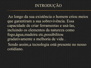 INTRODUÇÃO Ao longo da sua existência o homem criou meios que garantiram a sua sobrevivência. Essa capacidade de criar ferramentas e usá-las, incluindo os elementos da natureza como fogo,água,madeira etc,possibilitou gradativamente a melhoria de vida . Sendo assim,a tecnologia está presente no nosso cotidiano. 