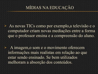 MÌDIAS NA EDUCAÇÂO As novas TICs como por exemplo,a televisão e o computador criam novas mediações entre a forma que o professor ensina e a compreensão do aluno. A imagem,o som e o movimento oferecem informações mais realistas em relação ao que estar sendo ensinado. Se bem utilizados melhoram a absorção dos conteúdos. 