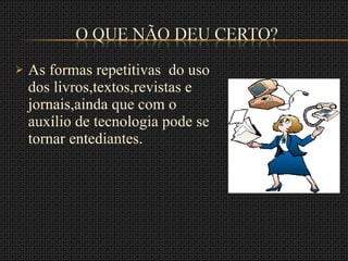 As formas repetitivas  do uso dos livros,textos,revistas e jornais,ainda que com o auxílio de tecnologia pode se tornar entediantes. 