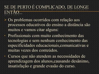 Os problemas ocorridos com relação aos processos educativos do ensino a distância são muitos e vamos citar alguns :  Profissionais com muito conhecimento das tecnologias e sem nenhum conhecimento das especificidades educacionais,comunicativas e muitas vezes dos conteúdos. Cursos que não atendem as necessidades de aprendizagem dos alunos,causando desânimo, insatisfação e grande evasão do curso. 