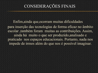 Enfim,ainda que,ocorram muitas dificuldades  para inserção das tecnologias de forma eficaz no âmbito escolar ,também foram  muitas as contribuições. Assim, ainda há  muito o que ser produzido,analisado e praticado  nos espaços educacionais. Portanto, nada nos impede de irmos além do que nos é possível imaginar. CONSIDERAÇÕES FINAIS 
