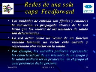 Redes de una sola  capa  Feedforward Las unidades de entrada son fijadas y entonces la activación es propagada atraves de la red hasta que los valores de las unidades de salida son determinadas. La red actua como un vector de un funcion valuada tomando un vector enla entrada y regresando otro vector en la salida. Por ejemplo, las entradas pudieran representar las caracteristicas de un miembro de un grupo y la salida pudiera ser la prediccion  de el grupo al cual pertenece dicha persona. 
