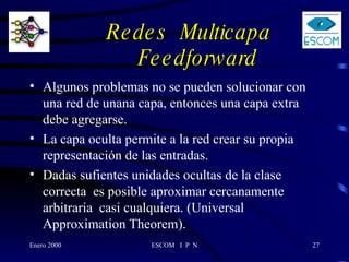 Redes  Multicapa    Feedforward Algunos problemas no se pueden solucionar con una red de unana capa, entonces una capa extra debe agregarse.  La capa oculta permite a la red crear su propia representación de las entradas.  Dadas sufientes unidades ocultas de la clase correcta  es posible aproximar cercanamente arbitraria  casi cualquiera. (Universal Approximation Theorem).  