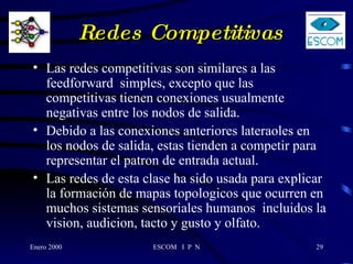 Redes Competitivas Las redes competitivas son similares a las feedforward  simples, excepto que las competitivas tienen conexiones usualmente negativas entre los nodos de salida. Debido a las conexiones anteriores lateraoles en los nodos de salida, estas tienden a competir para representar el patron de entrada actual.  Las redes de esta clase ha sido usada para explicar la formación de mapas topologicos que ocurren en muchos sistemas sensoriales humanos  incluidos la vision, audicion, tacto y gusto y olfato.  