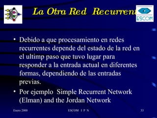 La Otra Red  Recurrente   Debido a que procesamiento en redes recurrentes depende del estado de la red en el ultimp paso que tuvo lugar para responder a la entrada actual en diferentes formas, dependiendo de las entradas previas. Por ejemplo  Simple Recurrent Network (Elman) and the Jordan Network  