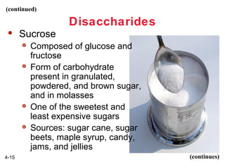 (continued)

Disaccharides


Sucrose








4-15

Composed of glucose and
fructose
Form of carbohydrate
present in granulated,
powdered, and brown sugar,
and in molasses
One of the sweetest and
least expensive sugars
Sources: sugar cane, sugar
beets, maple syrup, candy,
jams, and jellies
(continues)

 