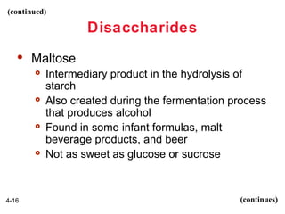 (continued)

Disaccharides


Maltose








4-16

Intermediary product in the hydrolysis of
starch
Also created during the fermentation process
that produces alcohol
Found in some infant formulas, malt
beverage products, and beer
Not as sweet as glucose or sucrose

(continues)

 