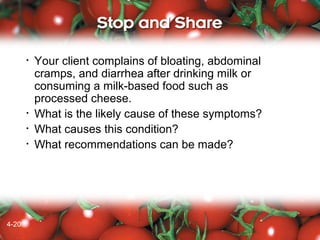 •

•
•
•

4-20
4-18

Your client complains of bloating, abdominal
cramps, and diarrhea after drinking milk or
consuming a milk-based food such as
processed cheese.
What is the likely cause of these symptoms?
What causes this condition?
What recommendations can be made?

 