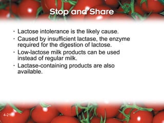•
•

•

•

4-21
4-19

Lactose intolerance is the likely cause.
Caused by insufficient lactase, the enzyme
required for the digestion of lactose.
Low-lactose milk products can be used
instead of regular milk.
Lactase-containing products are also
available.

 