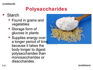 (continued)

Polysaccharides


Starch






4-21

Found in grains and
vegetables
Storage form of
glucose in plants
Supplies energy over
a longer period of time
because it takes the
body longer to digest
polysaccharides than
monosaccharides or
disaccharides.
(continues)

 