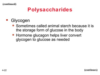 (continued)

Polysaccharides


Glycogen




4-22

Sometimes called animal starch because it is
the storage form of glucose in the body
Hormone glucagon helps liver convert
glycogen to glucose as needed

(continues)

 