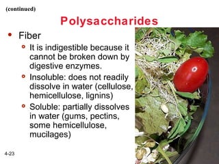 (continued)

Polysaccharides


Fiber






4-23

It is indigestible because it
cannot be broken down by
digestive enzymes.
Insoluble: does not readily
dissolve in water (cellulose,
hemicellulose, lignins)
Soluble: partially dissolves
in water (gums, pectins,
some hemicellulose,
mucilages)

 