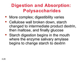 Digestion and Absorption:
Polysaccharides





4-26

More complex; digestibility varies
Cellulose wall broken down, starch
changed to intermediate product dextrin,
then maltose, and finally glucose
Starch digestion begins in the mouth
where the enzyme salivary amylase
begins to change starch to dextrin

 
