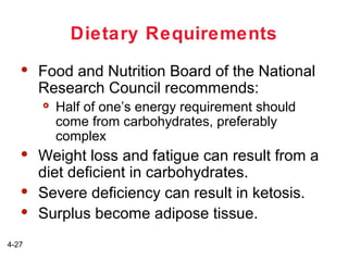 Dietary Requirements


Food and Nutrition Board of the National
Research Council recommends:






4-27

Half of one’s energy requirement should
come from carbohydrates, preferably
complex

Weight loss and fatigue can result from a
diet deficient in carbohydrates.
Severe deficiency can result in ketosis.
Surplus become adipose tissue.

 