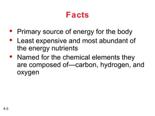 Facts





4-3

Primary source of energy for the body
Least expensive and most abundant of
the energy nutrients
Named for the chemical elements they
are composed of—carbon, hydrogen, and
oxygen

 