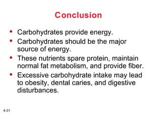 Conclusion







4-31

Carbohydrates provide energy.
Carbohydrates should be the major
source of energy.
These nutrients spare protein, maintain
normal fat metabolism, and provide fiber.
Excessive carbohydrate intake may lead
to obesity, dental caries, and digestive
disturbances.

 