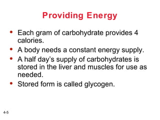 Providing Energy







4-5

Each gram of carbohydrate provides 4
calories.
A body needs a constant energy supply.
A half day’s supply of carbohydrates is
stored in the liver and muscles for use as
needed.
Stored form is called glycogen.

 