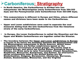 Carboniferous: Stratigraphy
• In North America, the Carboniferous is divided into two
subsystems: the Mississippian (early Carboniferous from 354-323
mya) and the Pennsylvanian (late Carboniferous from 323-290 mya).
• This nomenclature is different in Europe and China, where different
names and divisions have been made to the Carboniferous.
• Upper and Lower subdivisions were used to separate the coal
measures dating from the late Carboniferous from the limestone
strata of the early Carboniferous.
• In Europe, the Lower Carboniferous is called the Dinantian and the
Upper and Middle Carboniferous are together called the Silesian.
• The boundary between the Upper and Lower subdivisions in Europe
is known to be below the boundary between the Pennsylvanian and
the Mississippian subsystems in North America. Within these
subsystems there are further subdivisions based on the
evolutionary successions of fossil groups. The series used in
Eastern Europe, and which the United States Geological Survey
follows, are (from early to late) Tournaisian, Visean, Serpukhovian,
Bashkirian, Moscovian, Kasimovian, and Gzelian. An alternative
series occasionally used in the United States are the
Kinderhookian, Osagean, Meramecian, Chesterian, Morrowan,
Atokan, Desmoinesian, Missourian, and the Virgilian
 