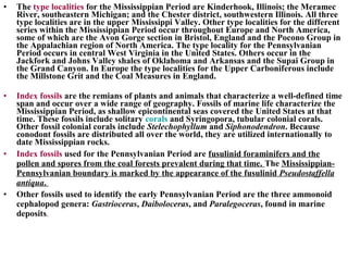 • The type localities for the Mississippian Period are Kinderhook, Illinois; the Meramec
River, southeastern Michigan; and the Chester district, southwestern Illinois. All three
type localities are in the upper Mississippi Valley. Other type localities for the different
series within the Mississippian Period occur throughout Europe and North America,
some of which are the Avon Gorge section in Bristol, England and the Pocono Group in
the Appalachian region of North America. The type locality for the Pennsylvanian
Period occurs in central West Virginia in the United States. Others occur in the
Jackfork and Johns Valley shales of Oklahoma and Arkansas and the Supai Group in
the Grand Canyon. In Europe the type localities for the Upper Carboniferous include
the Millstone Grit and the Coal Measures in England.
• Index fossils are the remians of plants and animals that characterize a well-defined time
span and occur over a wide range of geography. Fossils of marine life characterize the
Mississippian Period, as shallow epicontinental seas covered the United States at that
time. These fossils include solitary corals and Syringopora, tubular colonial corals.
Other fossil colonial corals include Stelechophyllum and Siphonodendron. Because
conodont fossils are distributed all over the world, they are utilized internationally to
date Mississippian rocks.
• Index fossils used for the Pennsylvanian Period are fusulinid foraminifers and the
pollen and spores from the coal forests prevalent during that time. The Mississippian-
Pennsylvanian boundary is marked by the appearance of the fusulinid Pseudostaffella
antiqua.
• Other fossils used to identify the early Pennsylvanian Period are the three ammonoid
cephalopod genera: Gastrioceras, Daiboloceras, and Paralegoceras, found in marine
deposits.
 