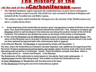The History of the
Carboniferous:-
1- At the beginning of the Carboniferous period a great transgression invaded all Britain to the north
west. Thus marine formations as limestone followed the (O.R.S.St.). This limestone constituts the
Dinantian which is well developed in the Ardennes and along the southern border of the O.R.S.St.
continent. This limestone was divded into zones on the bases of the Corals or brachiopods.
2- In this case the Dinantian can be differentiated into a lower Tournasian and an upper Vesian. The
shore of this Dinantian sea is recorded in Scotland where the calcareous facies found in the south
are here replaced by lagoonal beds with carbonaceous beds or gypsum
3-In the Rhenish Massife, the Dinantian is represented by shales with Goniatites.
The area, where the Carboniferous limestone had been depoited, was uplifted by the beginning of the
Hercynian Orogeny producing lacustrine basins and coastal plains showing muds with marine shells
alternating with lacustrine or continental fossils. These formations includes Coal Beds either in
fresh water (limic) or marine coal (Paralic) in the Swamps.
4-The Subdivision of the sediments is mainly based on: the plants, fresh water pelecypods
(Anthracomya) and the alternating fossils. This enables to divide the Carboniferous into:
A) lower Westphalian (in Westphalia) with the Namuriah at the base.
B )The Stephanian forming the end of the Carboniferous system.
At the end of the Devonian, there were two natural regions:-
• The Old Red Sandstone region represents the continental mass, in parts desert and lagoons
covering all Brtain except Cornwell. This (O.R.S.St.) also extended to Brabant in Belgium and
included all the Scandinavian and Baltic regions.
• The southern region which included the Mesogean sea ( the ancestor of the Mediterranean sea)
shows variable marine facies.
 