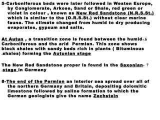 5-Carboniferous beds were later followed in Westen Europe,
by Conglomerate, Arkose, Sand or Shale, red green or
violet in colour , known as New Red Sandstone (N.R.S.St.)
which is similar to the (O.R.S.St.) without clear marine
fauna. The climate changed from humid to dry producing
evaporates, gypsum and salts.
6-At Autun , a transition zone is found between the humid
Carboniferous and the arid Permian. This zone shows
black shales with sandy beds rich in plants ( Bituminous
shales) forming the Autunian stage.
7-The New Red Sandstone proper is found in the Saxonian
stage in Germany.
8-The end of the Permian an interior sea spread over all of
the northern Germany and Britain, depositing dolomitic
limestone followed by saline formation to which the
German geologists give the name Zechstein
 