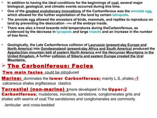 • In addition to having the ideal conditions for the beginnings of coal, several major
biological, geological, and climatic events occurred during this time.
• One of the greatest evolutionary innovations of the Carboniferous was the amniote egg,
which allowed for the further exploitation of the land by certain tetrapods.
• The amniote egg allowed the ancestors of birds, mammals, and reptiles to reproduce on
land by preventing the desiccation ‫جفاف‬ of the embryo inside.
• There was also a trend towards mild temperatures during theCarboniferous, as
evidenced by the decrease in lycopods and large insects and an increase in the number
of tree ferns.
• Geologically, the Late Carboniferous collision of Laurussia (present-day Europe and
North America) into Gondwanaland (present-day Africa and South America) produced the
Appalachian mountain belt of eastern North America and the Hercynian Mountains in the
United Kingdom. A further collision of Siberia and eastern Europe created the Ural
Mountains.
 The Carboniferous: Facies
Two main facies could be introduced:
1-Marine: dominates the lower Carboniferous; mainly L.S.,shales,
calcareous shales argillaceous clastics.
2-Terrestial (non-marine) :more developed in the Upper
Carboniferous; mudstones, ironstone, sandstone, conglomerates grits and
shales with seams of coal.The sandstones and conglomerates are commonly
lenticular and cross-bedded.
 