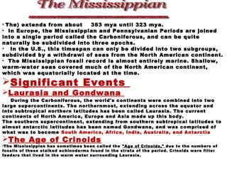 • The) extends from about 363 mya until 323 mya.
• In Europe, the Mississippian and Pennsylvanian Periods are joined
into a single period called the Carboniferous, and can be quite
naturally be subdivided into three epochs.
• In the U.S., this timespan can only be divided into two subgroups,
subdivided by a withdrawl of seas from the North American continent.
• The Mississippian fossil record is almost entirely marine. Shallow,
warm-water seas covered much of the North American continent,
which was equatorially located at the time.
Significant Events
Laurasia and Gondwana
During the Carboniferous, the world's continents were combined into two
large supercontinents. The northernmost, extending across the equator and
into subtropical northern latitudes has been called Laurasia. The current
continents of North America, Europe and Asia made up this body.
The southern supercontinent, extending from southern subtropical latitudes to
almost antarctic latitudes has been named Gondwana, and was comprised of
what was to become South America, Africa, India, Australia, and Antarctia
The Age of Crinoids
•The Mississippian has sometimes been called the "Age of Crinoids," due to the numbers of
fossils of these stalked echinoderms found in the strata of the period. Crinoids were filter
feeders that lived in the warm water surrounding Laurasia.
 