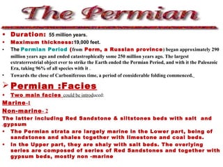 • Duration: 55 million years.
• Maximum thickness:19,000 feet.
• The Permian Period (from Perm, a Russian province) began approximately 290
million years ago and ended catastrophically some 250 million years ago. The largest
extraterrestrial object ever to strike the Earth ended the Permian Period, and with it the Paleozoic
Era, taking 96% of all species with it .
• Towards the close of Carboniferous time, a period of considerable folding commenced.
 Permian :Facies
• Two main facies could be introduced:
1-Marine
2-Non-marine
The latter including Red Sandstone & siltstones beds with salt and
gypsum.
• The Permian strata are largely marine in the Lower part, being of
sandstones and shales together with limestone and coal beds.
• In the Upper part, they are shaly with salt beds. The overlying
series are composed of series of Red Sandstones and together with
gypsum beds, mostly non -marine
 