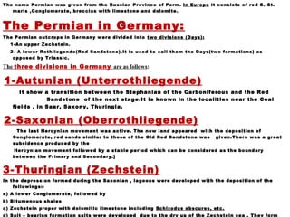 The name Permian was given from the Russian Province of Perm. In Europe it consists of red S. St.
marls ,Conglomerate, breccias with limestone and dolomite.
The Permian in Germany:
The Permian outcrops in Germany were divided into two divisions (Days):
1-An upper Zechstein.
2- A lower Rothliegende(Red Sandstone).It is used to call them the Days(two formations) as
opposed by Triassic.
The three divisions in Germany are as follows:
1-Autunian (Unterrothliegende)
It show a transition between the Stephanian of the Carboniferous and the Red
Sandstone of the next stage.It is known in the localities near the Coal
fields , in Saar, Saxony, Thuringia.
2-Saxonian (Oberrothliegende)
The last Hercynian movement was active. The new land appeared with the deposition of
Conglomerate, red sands similar to those of the Old Red Sandstone was given.There was a great
subsidence produced by the
Hercynian movement followed by a stable period which can be considered as the boundary
between the Primary and Secondary.]
3-Thuringian (Zechstein)
In the depression formed during the Saxonian , lagoons were developed with the deposition of the
followings:-
a) A lower Conglomerate, followed by
b) Bitumenous shales
c) Zechstein proper with dolomitic limestone including Schizodus obscures, etc.
d) Salt – bearing formation salts were developed due to the dry up of the Zechstein sea . They form
 