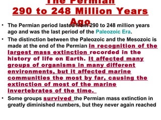 The Permian
290 to 248 Million Years
Ago• The Permian period lasted from 290 to 248 million years
ago and was the last period of the Paleozoic Era.
• The distinction between the Paleozoic and the Mesozoic is
made at the end of the Permian in recognition of the
largest mass extinction recorded in the
history of life on Earth. It affected many
groups of organisms in many different
environments, but it affected marine
communities the most by far, causing the
extinction of most of the marine
invertebrates of the time.
• Some groups survived the Permian mass extinction in
greatly diminished numbers, but they never again reached
 