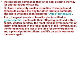 • the ecological dominance they once had, clearing the way
for another group of sea life.
• On land, a relatively smaller extinction of diapsids and
synapsids cleared the way for other forms to dominate,
and led to what has been called the "Age of Dinosaurs".
• Also, the great forests of fern-like plants shifted to
gymnosperms, plants with their offspring enclosed within
seeds. Modern conifers, the most familiar gymnosperms of
today, first appear in the fossil record of the Permian. In all,
the Permian was the last of the time for some organisms
and a pivotal point for others, and life on earth was never
the same again.
 