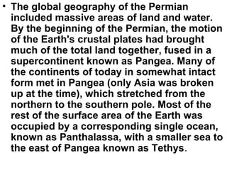 • The global geography of the Permian
included massive areas of land and water.
By the beginning of the Permian, the motion
of the Earth's crustal plates had brought
much of the total land together, fused in a
supercontinent known as Pangea. Many of
the continents of today in somewhat intact
form met in Pangea (only Asia was broken
up at the time), which stretched from the
northern to the southern pole. Most of the
rest of the surface area of the Earth was
occupied by a corresponding single ocean,
known as Panthalassa, with a smaller sea to
the east of Pangea known as Tethys.
 