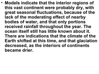 • Models indicate that the interior regions of
this vast continent were probably dry, with
great seasonal fluctuations, because of the
lack of the moderating effect of nearby
bodies of water, and that only portions
received rainfall throughout the year. The
ocean itself still has little known about it.
There are indications that the climate of the
Earth shifted at this time, and that glaciation
decreased, as the interiors of continents
became drier.
 