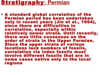 Permian:Stratigraphy
• A standard global correlation of the
Permian period has been undertaken
only in recent years (Jin et al., 1994),
since there are difficulties in
correlation, especially within
relatively newer strata. Until recently,
there was little consensus on the
order of strata in the Upper Permian.
Since the upper strata of various
locations lack numbers of fossils,
correlation via index fossils must
involve different fossils that are in
some cases native only to the local
regions
 
