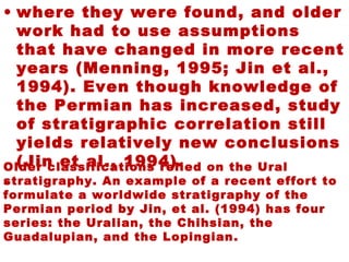 • where they were found, and older
work had to use assumptions
that have changed in more recent
years (Menning, 1995; Jin et al.,
1994). Even though knowledge of
the Permian has increased, study
of stratigraphic correlation still
yields relatively new conclusions
(Jin et al., 1994).
•
Older classifications relied on the Ural
stratigraphy. An example of a recent effort to
formulate a worldwide stratigraphy of the
Permian period by Jin, et al. (1994) has four
series: the Uralian, the Chihsian, the
Guadalupian, and the Lopingian.
 
