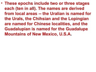 • These epochs include two or three stages
each (ten in all). The names are derived
from local areas -- the Uralian is named for
the Urals, the Chihsian and the Lopingian
are named for Chinese localities, and the
Guadalupian is named for the Guadalupe
Mountains of New Mexico, U.S.A.
 