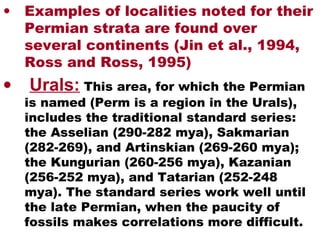 • Examples of localities noted for their
Permian strata are found over
several continents (Jin et al., 1994,
Ross and Ross, 1995)
• Urals: This area, for which the Permian
is named (Perm is a region in the Urals),
includes the traditional standard series:
the Asselian (290-282 mya), Sakmarian
(282-269), and Artinskian (269-260 mya);
the Kungurian (260-256 mya), Kazanian
(256-252 mya), and Tatarian (252-248
mya). The standard series work well until
the late Permian, when the paucity of
fossils makes correlations more difficult.
 