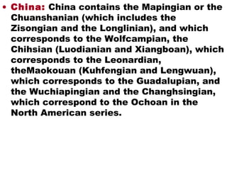 • China: China contains the Mapingian or the
Chuanshanian (which includes the
Zisongian and the Longlinian), and which
corresponds to the Wolfcampian, the
Chihsian (Luodianian and Xiangboan), which
corresponds to the Leonardian,
theMaokouan (Kuhfengian and Lengwuan),
which corresponds to the Guadalupian, and
the Wuchiapingian and the Changhsingian,
which correspond to the Ochoan in the
North American series.
 
