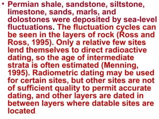 • Permian shale, sandstone, siltstone,
limestone, sands, marls, and
dolostones were deposited by sea-level
fluctuations. The fluctuation cycles can
be seen in the layers of rock (Ross and
Ross, 1995). Only a relative few sites
lend themselves to direct radioactive
dating, so the age of intermediate
strata is often estimated (Menning,
1995). Radiometric dating may be used
for certain sites, but other sites are not
of sufficient quality to permit accurate
dating, and other layers are dated in
between layers where datable sites are
located.
 